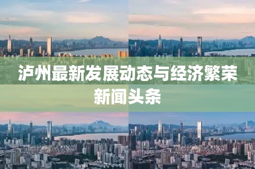 泸州最新发展动态与经济繁荣新闻头条