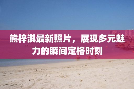 熊梓淇最新照片，展现多元魅力的瞬间定格时刻