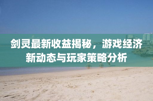 剑灵最新收益揭秘，游戏经济新动态与玩家策略分析