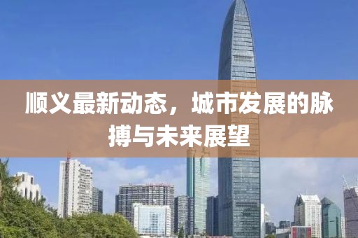 顺义最新动态，城市发展的脉搏与未来展望