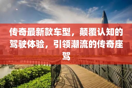 传奇最新款车型，颠覆认知的驾驶体验，引领潮流的传奇座驾