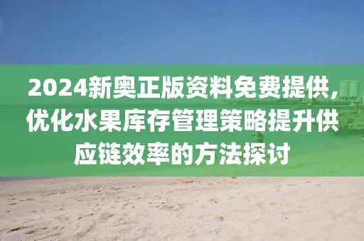 2024新奥正版资料免费提供,优化水果库存管理策略提升供应链效率的方法探讨