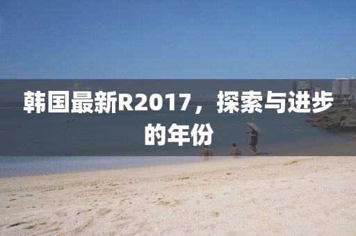 韩国最新R2017，探索与进步的年份