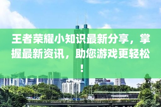 王者荣耀小知识最新分享，掌握最新资讯，助您游戏更轻松！