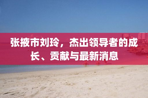 张掖市刘玲，杰出领导者的成长、贡献与最新消息