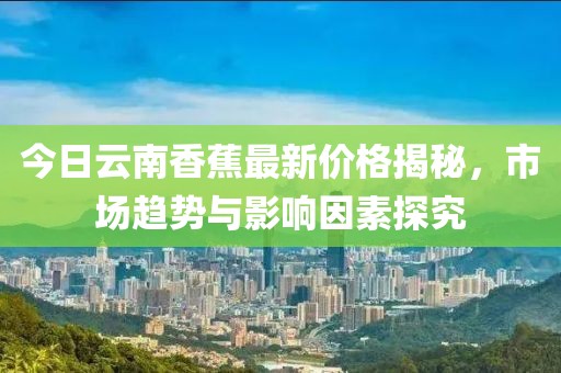 今日云南香蕉最新价格揭秘，市场趋势与影响因素探究