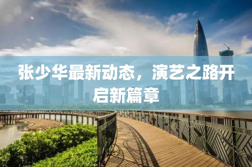 张少华最新动态，演艺之路开启新篇章