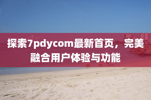 探索7pdycom最新首页，完美融合用户体验与功能