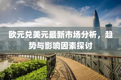 欧元兑美元最新市场分析，趋势与影响因素探讨