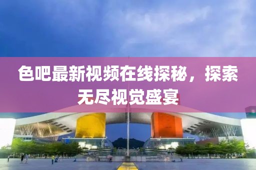 色吧最新视频在线探秘，探索无尽视觉盛宴