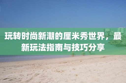 玩转时尚新潮的厘米秀世界，最新玩法指南与技巧分享