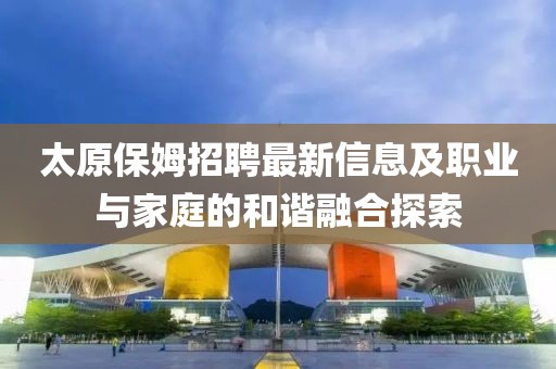 太原保姆招聘最新信息及职业与家庭的和谐融合探索
