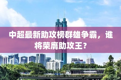 中超最新助攻榜群雄争霸，谁将荣膺助攻王？