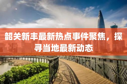 韶关新丰最新热点事件聚焦，探寻当地最新动态