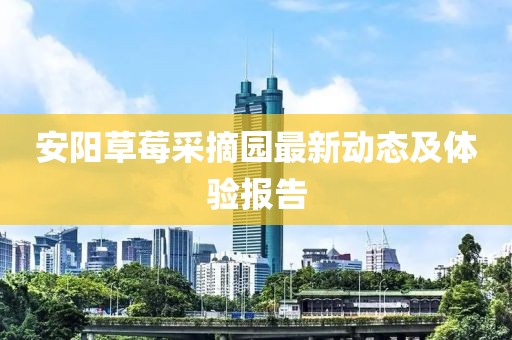 安阳草莓采摘园最新动态及体验报告