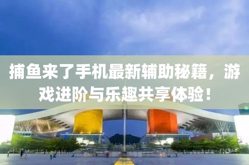 捕鱼来了手机最新辅助秘籍，游戏进阶与乐趣共享体验！