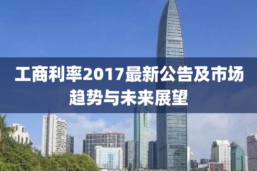 工商利率2017最新公告及市场趋势与未来展望