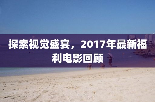 探索视觉盛宴，2017年最新福利电影回顾