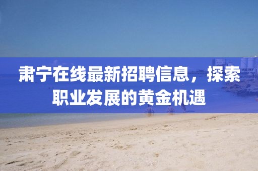 肃宁在线最新招聘信息，探索职业发展的黄金机遇