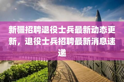 新疆招聘退役士兵最新动态更新，退役士兵招聘最新消息速递