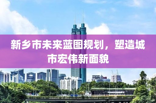 新乡市未来蓝图规划，塑造城市宏伟新面貌