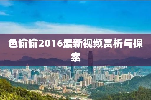 色偷偷2016最新视频赏析与探索