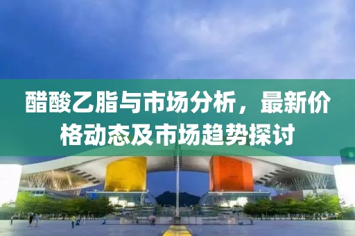 醋酸乙脂与市场分析，最新价格动态及市场趋势探讨