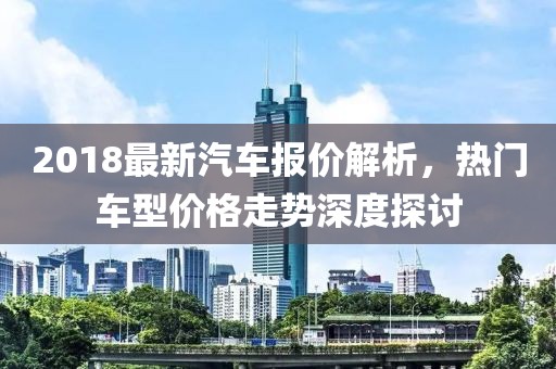 2018最新汽车报价解析，热门车型价格走势深度探讨