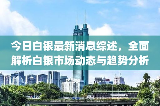 今日白银最新消息综述，全面解析白银市场动态与趋势分析