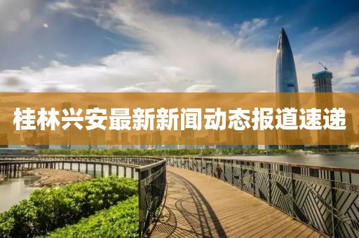 桂林兴安最新新闻动态报道速递