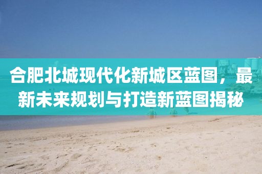合肥北城现代化新城区蓝图，最新未来规划与打造新蓝图揭秘