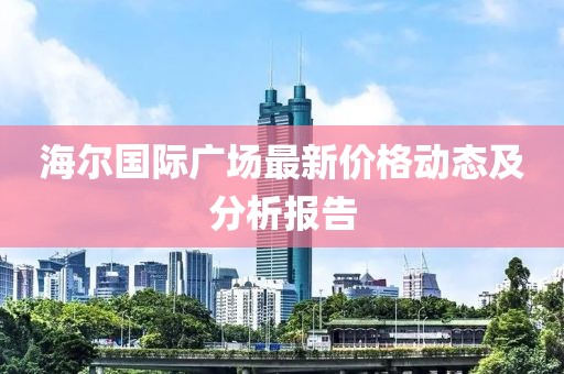 海尔国际广场最新价格动态及分析报告