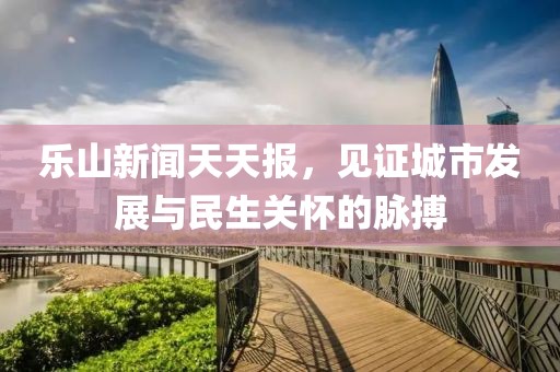 乐山新闻天天报，见证城市发展与民生关怀的脉搏