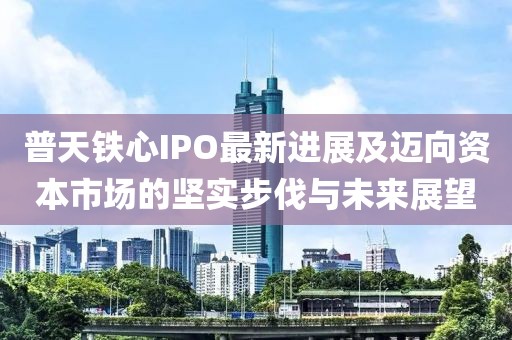 普天铁心IPO最新进展及迈向资本市场的坚实步伐与未来展望