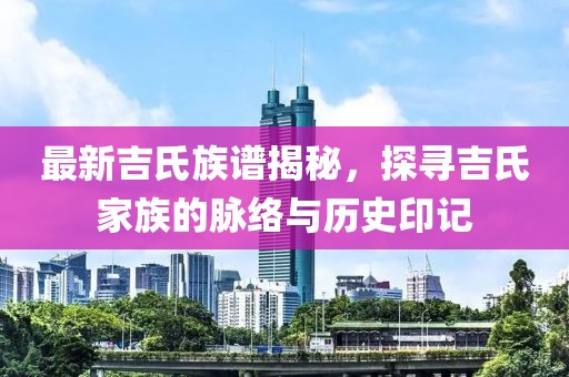 最新吉氏族谱揭秘，探寻吉氏家族的脉络与历史印记