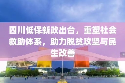 四川低保新政出台，重塑社会救助体系，助力脱贫攻坚与民生改善