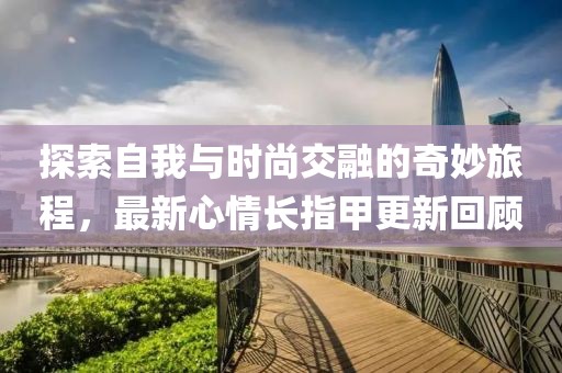 探索自我与时尚交融的奇妙旅程，最新心情长指甲更新回顾