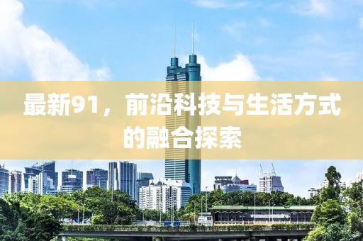 最新91，前沿科技与生活方式的融合探索