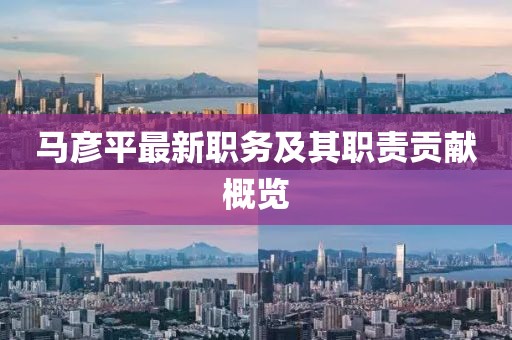 马彦平最新职务及其职责贡献概览