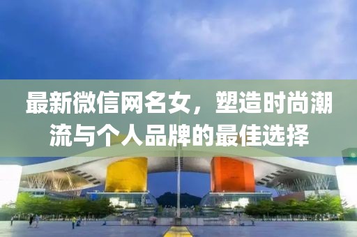 最新微信网名女，塑造时尚潮流与个人品牌的最佳选择