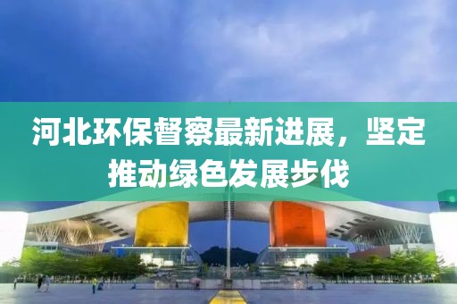 河北环保督察最新进展，坚定推动绿色发展步伐