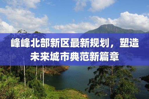 峰峰北部新区最新规划，塑造未来城市典范新篇章