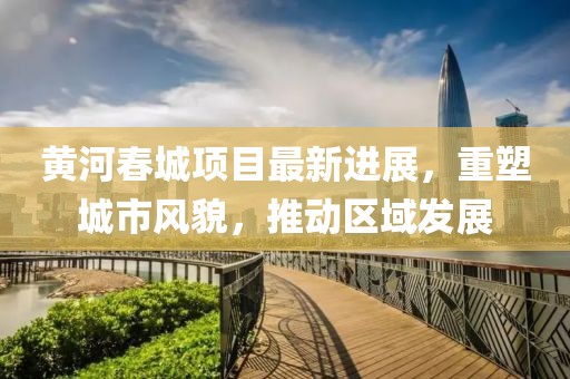 黄河春城项目最新进展，重塑城市风貌，推动区域发展