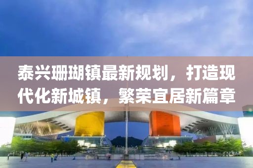 泰兴珊瑚镇最新规划，打造现代化新城镇，繁荣宜居新篇章