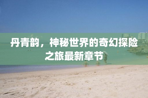 丹青韵，神秘世界的奇幻探险之旅最新章节