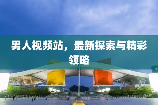 男人视频站，最新探索与精彩领略