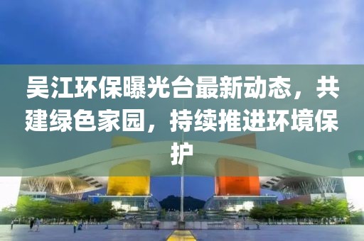 吴江环保曝光台最新动态，共建绿色家园，持续推进环境保护
