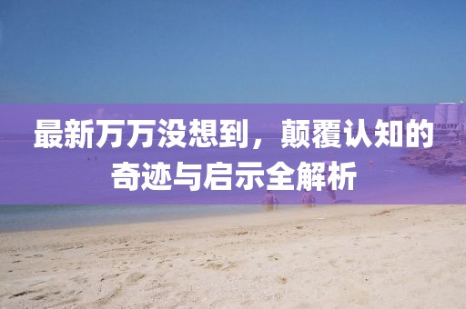最新万万没想到，颠覆认知的奇迹与启示全解析