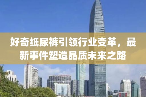 好奇纸尿裤引领行业变革，最新事件塑造品质未来之路
