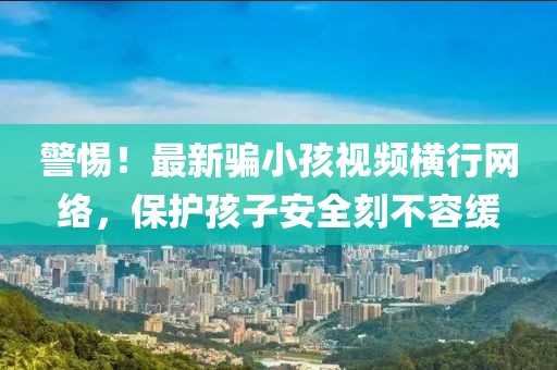 警惕！最新骗小孩视频横行网络，保护孩子安全刻不容缓